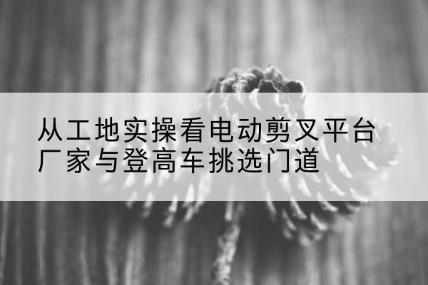 长兴电动剪叉升降平台厂家-从工地实操看电动剪叉平台厂家与登高车挑选门道