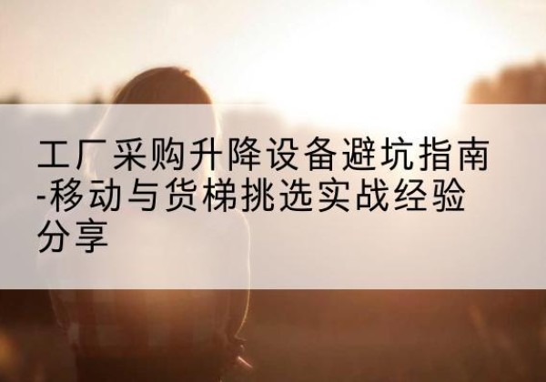 长兴移动式升降机怎么选-工厂采购升降设备避坑指南-移动与货梯挑选实战经验分享
