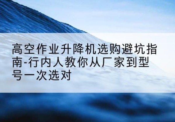 长兴升降平台厂家-高空作业升降机选购避坑指南-行内人教你从厂家到型号一次选对
