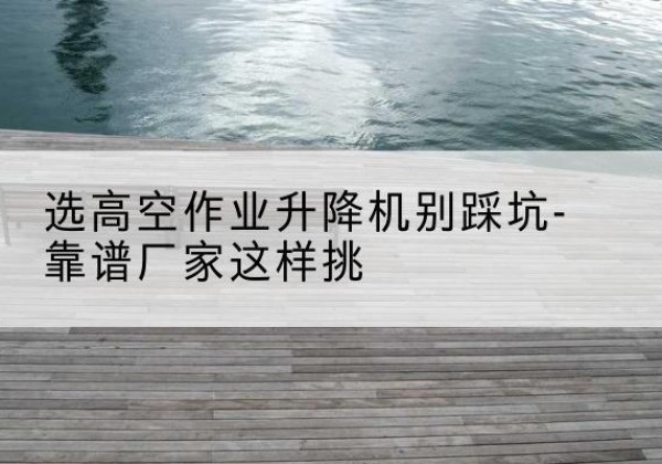 长兴剪叉式升降机厂家-选高空作业升降机别踩坑-靠谱厂家这样挑