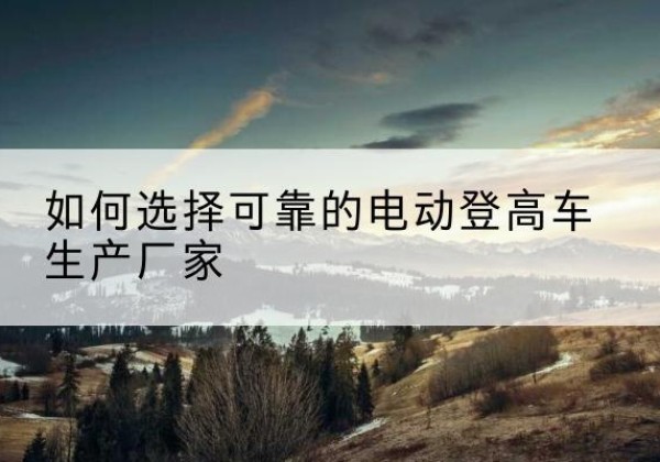 长兴电动登高车厂家-如何选择可靠的电动登高车生产厂家