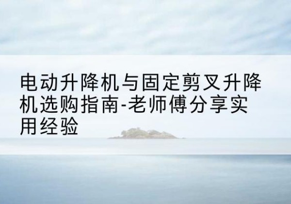 长兴电动升降机怎么选-电动升降机与固定剪叉升降机选购指南-老师傅分享实用经验