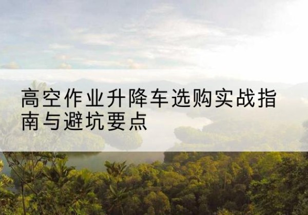 长兴升降车怎么选-高空作业升降车选购实战指南与避坑要点