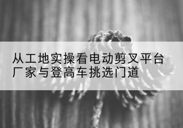 长兴电动剪叉升降平台厂家-从工地实操看电动剪叉平台厂家与登高车挑选门道