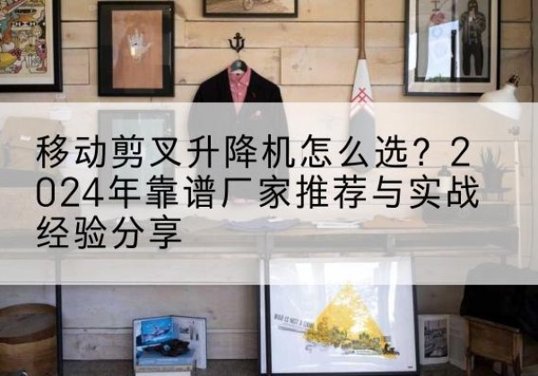 长兴升降平台厂家推荐-移动剪叉升降机怎么选？2024年靠谱厂家推荐与实战经验分享